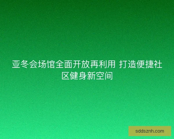 亚冬会场馆全面开放再利用 打造便捷社区健身新空间