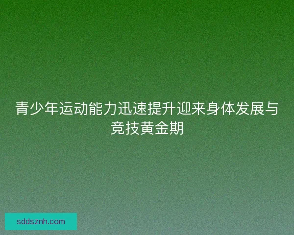 青少年运动能力迅速提升迎来身体发展与竞技黄金期