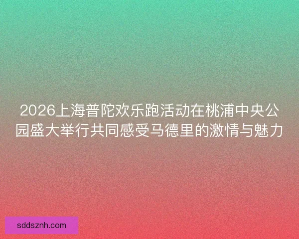 2026上海普陀欢乐跑活动在桃浦中央公园盛大举行共同感受马德里的激情与魅力 2026上海普陀欢乐跑活动在桃浦中央公园盛大举行共同感受马德里的激情与魅力