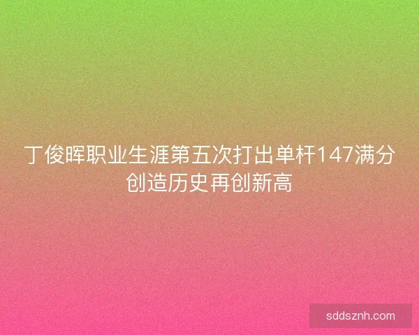 丁俊晖职业生涯第五次打出单杆147满分创造历史再创新高