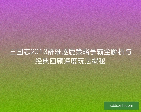 三国志2013群雄逐鹿策略争霸全解析与经典回顾深度玩法揭秘
