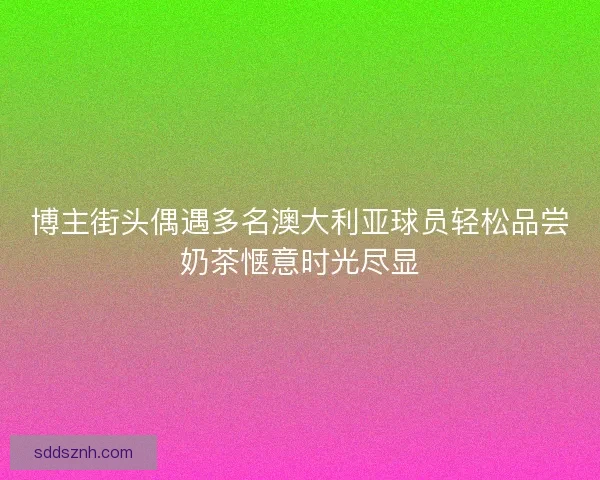 博主街头偶遇多名澳大利亚球员轻松品尝奶茶惬意时光尽显