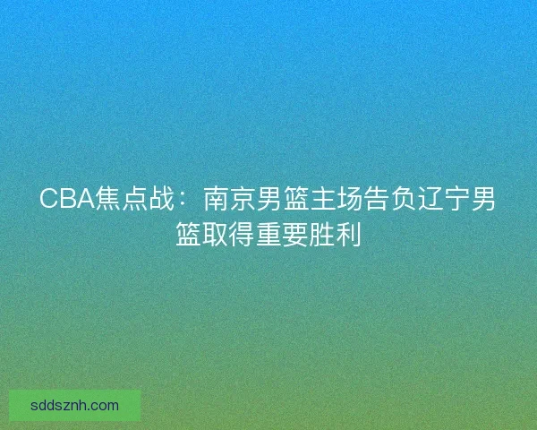 CBA焦点战：南京男篮主场告负辽宁男篮取得重要胜利