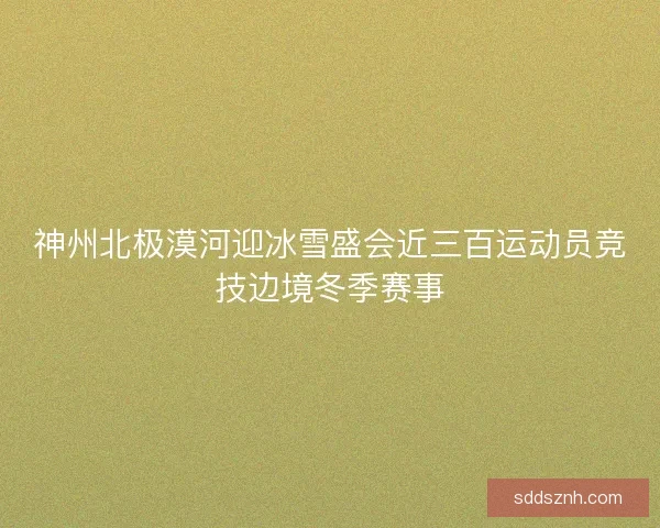 神州北极漠河迎冰雪盛会近三百运动员竞技边境冬季赛事