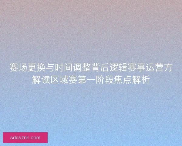 赛场更换与时间调整背后逻辑赛事运营方解读区域赛第一阶段焦点解析