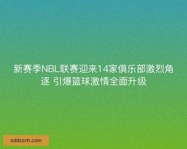 新赛季NBL联赛迎来14家俱乐部激烈角逐 引爆篮球激情全面升级