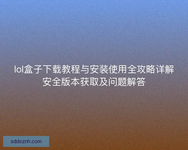 lol盒子下载教程与安装使用全攻略详解安全版本获取及问题解答 lol盒子下载教程与安装使用全攻略详解安全版本获取及问题解答