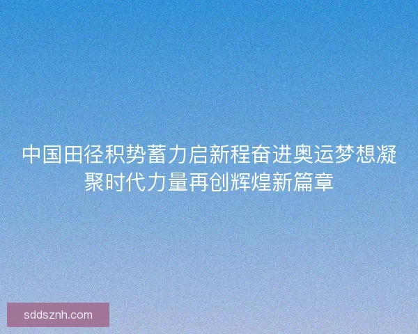 中国田径积势蓄力启新程奋进奥运梦想凝聚时代力量再创辉煌新篇章 中国田径积势蓄力启新程奋进奥运梦想凝聚时代力量再创辉煌新篇章
